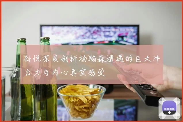 孙悦深度剖析杨瀚森遭遇的巨大冲击力与内心真实感受