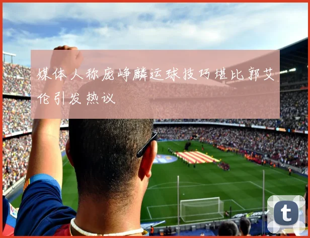 媒体人称庞峥麟运球技巧堪比郭艾伦引发热议