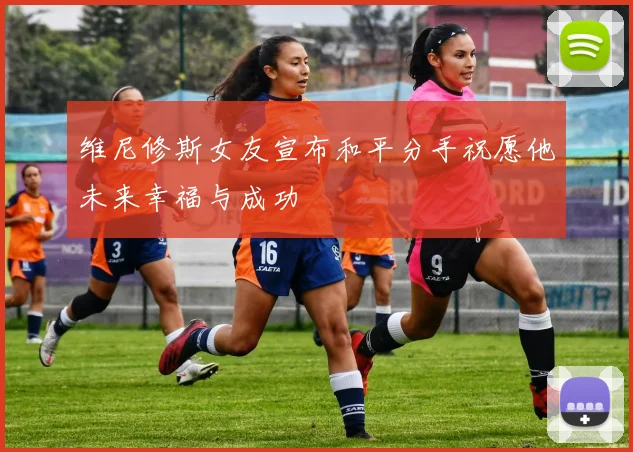 维尼修斯女友宣布和平分手祝愿他未来幸福与成功