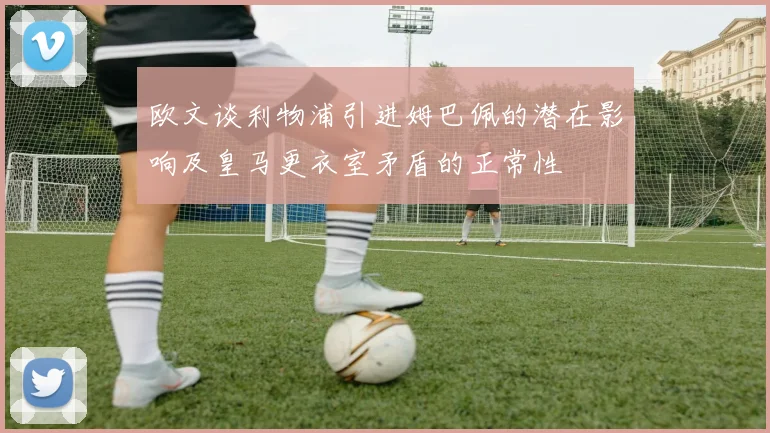 欧文谈利物浦引进姆巴佩的潜在影响及皇马更衣室矛盾的正常性