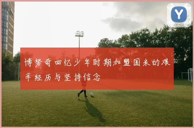 博努奇回忆少年时期加盟国米的艰辛经历与坚持信念