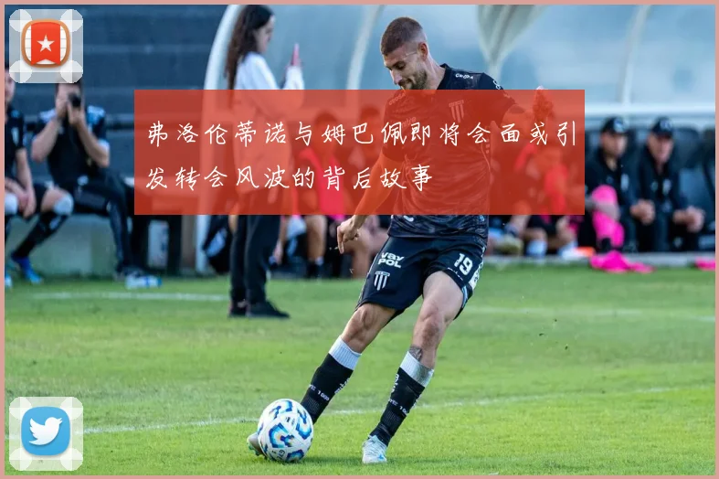 弗洛伦蒂诺与姆巴佩即将会面或引发转会风波的背后故事