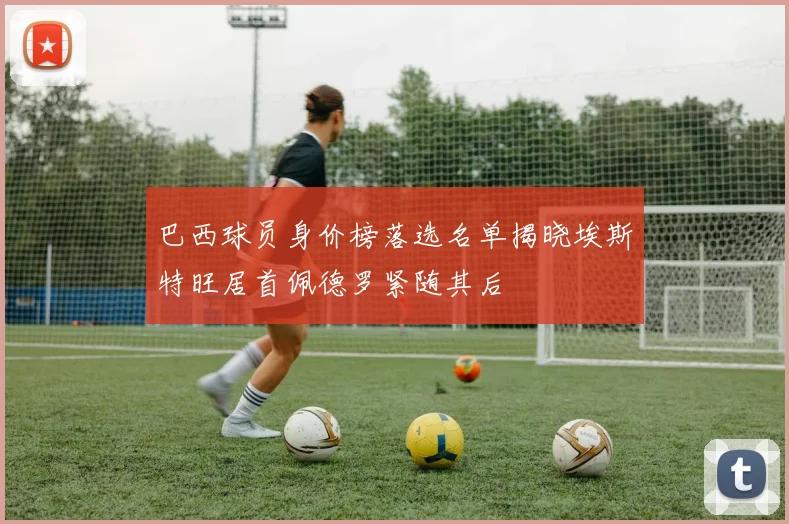 巴西球员身价榜落选名单揭晓埃斯特旺居首佩德罗紧随其后
