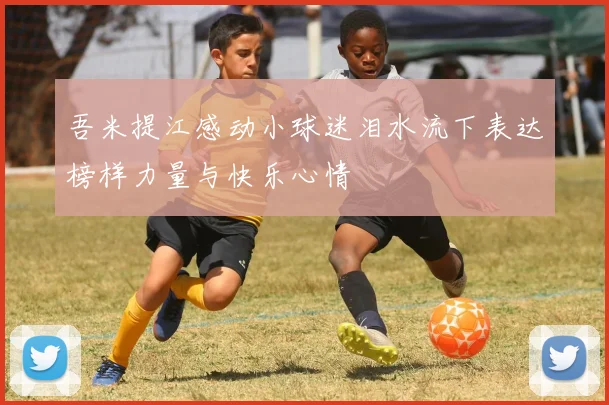 吾米提江感动小球迷泪水流下表达榜样力量与快乐心情