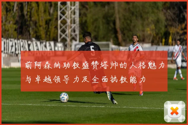前阿森纳助教盛赞塔帅的人格魅力与卓越领导力及全面执教能力