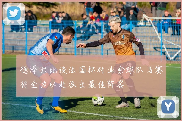 德泽尔比谈法国杯对业余球队马赛将全力以赴派出最佳阵容