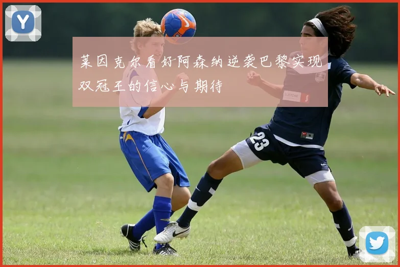 莱因克尔看好阿森纳逆袭巴黎实现双冠王的信心与期待